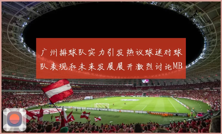 广州排球队实力引发热议球迷对球队表现和未来发展展开激烈讨论MBA