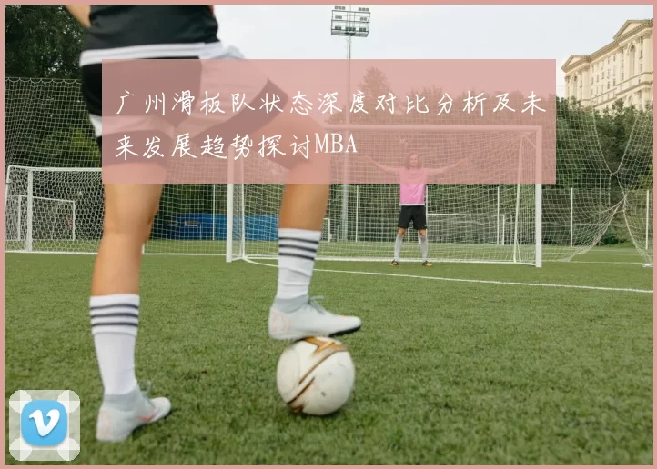 广州滑板队状态深度对比分析及未来发展趋势探讨MBA