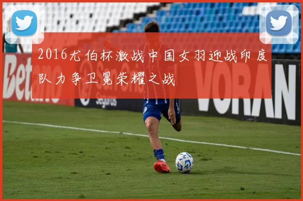 2016尤伯杯激战中国女羽迎战印度队力争卫冕荣耀之战