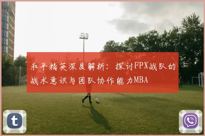 和平精英深度解析：探讨FPX战队的战术意识与团队协作能力MBA