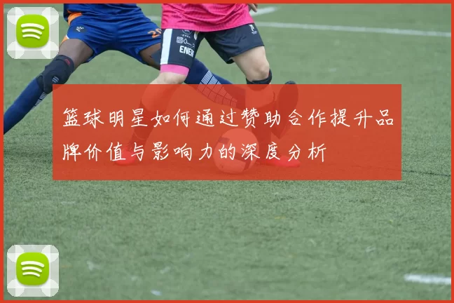 篮球明星如何通过赞助合作提升品牌价值与影响力的深度分析