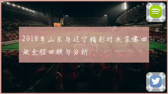 2018年山东与辽宁精彩对决录像回放全程回顾与分析
