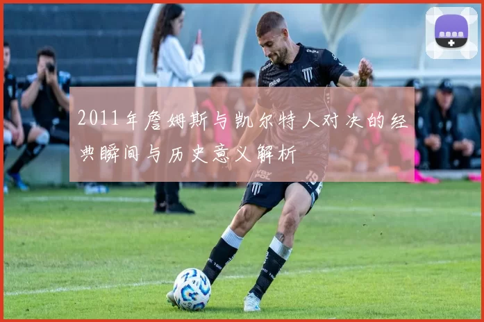 2011年詹姆斯与凯尔特人对决的经典瞬间与历史意义解析