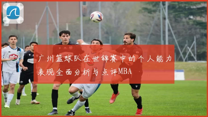 广州篮球队在世锦赛中的个人能力表现全面分析与点评MBA