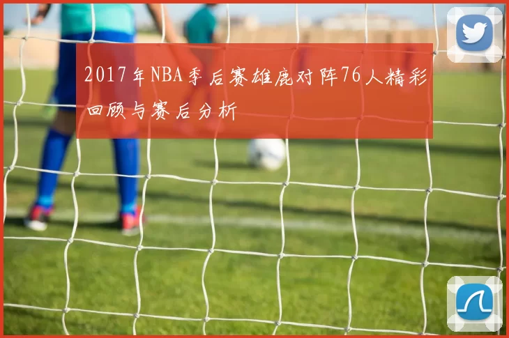 2017年NBA季后赛雄鹿对阵76人精彩回顾与赛后分析