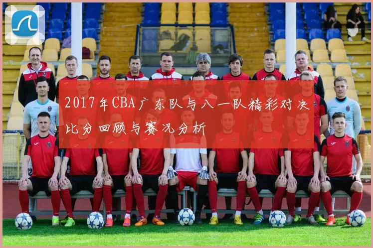2017年CBA广东队与八一队精彩对决比分回顾与赛况分析