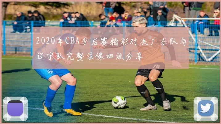 2020年CBA季后赛精彩对决广东队与辽宁队完整录像回放分享